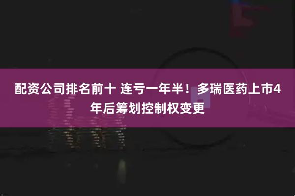 配资公司排名前十 连亏一年半!多瑞医药上市4年后筹划控制权变更