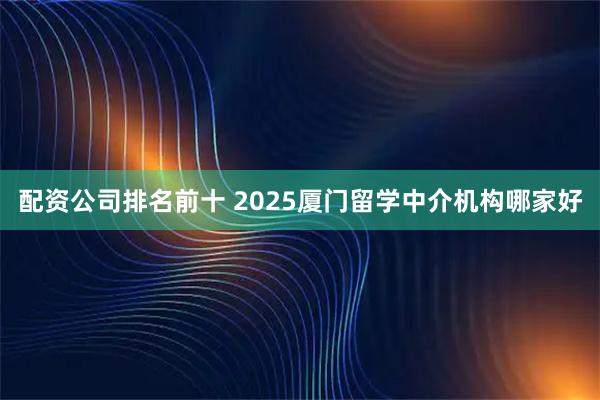 配资公司排名前十 2025厦门留学中介机构哪家好