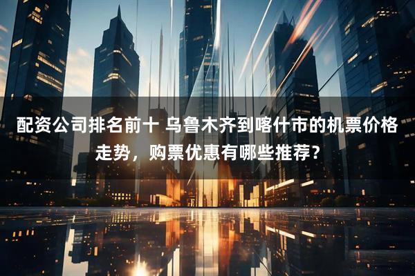 配资公司排名前十 乌鲁木齐到喀什市的机票价格走势,购票优惠有哪些推荐?