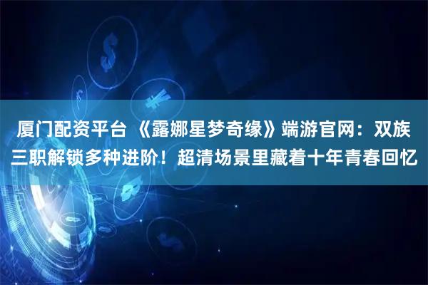 厦门配资平台 《露娜星梦奇缘》端游官网：双族三职解锁多种进阶！超清场景里藏着十年青春回忆