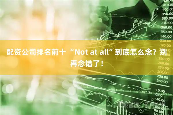 配资公司排名前十 “Not at all”到底怎么念？别再念错了！