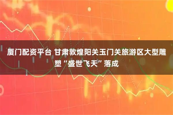厦门配资平台 甘肃敦煌阳关玉门关旅游区大型雕塑“盛世飞天”落成