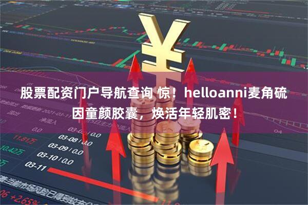 股票配资门户导航查询 惊!helloanni麦角硫因童颜胶囊,焕活年轻肌密!