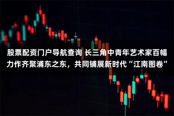 股票配资门户导航查询 长三角中青年艺术家百幅力作齐聚浦东之东，共同铺展新时代“江南图卷”