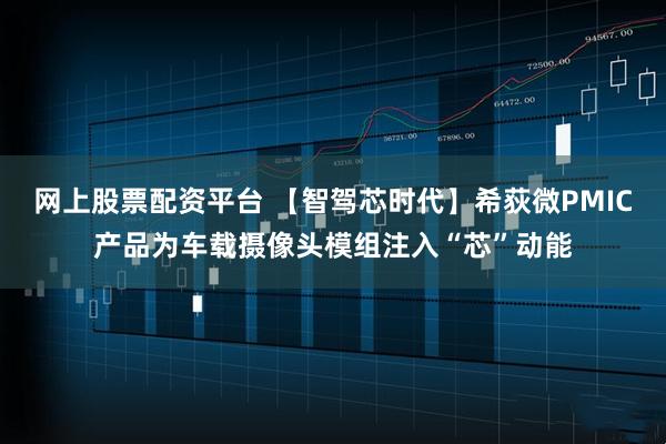 网上股票配资平台 【智驾芯时代】希荻微PMIC产品为车载摄像头模组注入“芯”动能