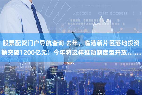 股票配资门户导航查询 去年，临港新片区落地投资额突破1200亿元！今年将这样推动制度型开放……