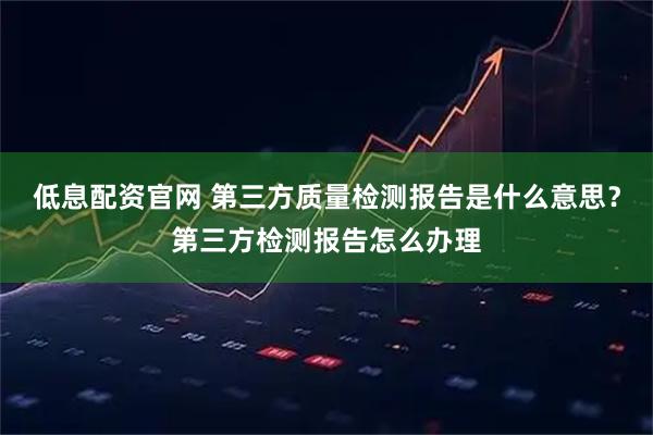 低息配资官网 第三方质量检测报告是什么意思？第三方检测报告怎么办理