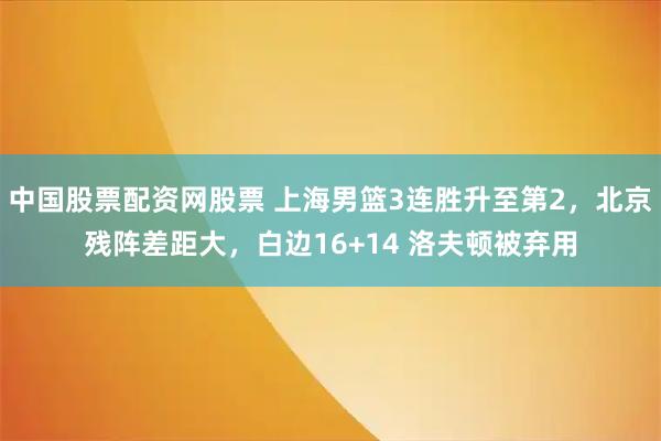 中国股票配资网股票 上海男篮3连胜升至第2，北京残阵差距大，白边16+14 洛夫顿被弃用