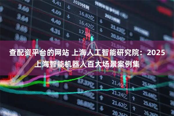 查配资平台的网站 上海人工智能研究院：2025上海智能机器人百大场景案例集
