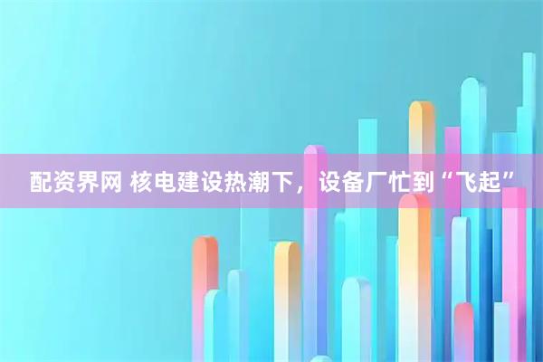 配资界网 核电建设热潮下，设备厂忙到“飞起”