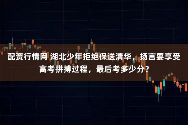 配资行情网 湖北少年拒绝保送清华，扬言要享受高考拼搏过程，最后考多少分？