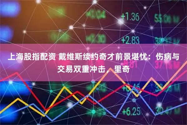 上海股指配资 戴维斯续约奇才前景堪忧：伤病与交易双重冲击，里奇
