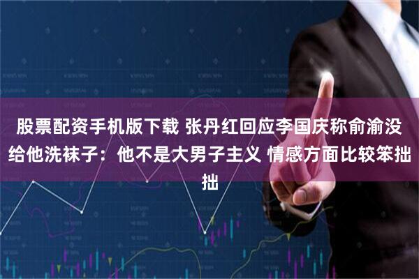 股票配资手机版下载 张丹红回应李国庆称俞渝没给他洗袜子：他不是大男子主义 情感方面比较笨拙