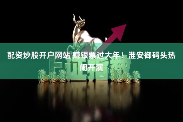 配资炒股开户网站 赚银票过大年！淮安御码头热闹开演