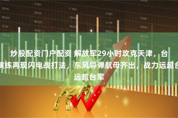 炒股配资门户配资 解放军29小时攻克天津，台海演练再现闪电战打法，东风导弹航母齐出，战力远超台军
