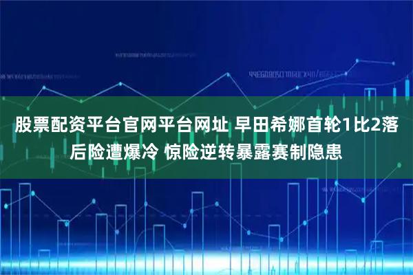 股票配资平台官网平台网址 早田希娜首轮1比2落后险遭爆冷 惊险逆转暴露赛制隐患