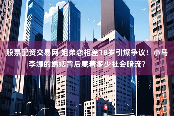 股票配资交易网 姐弟恋相差18岁引爆争议！小马李娜的婚姻背后藏着多少社会暗流？