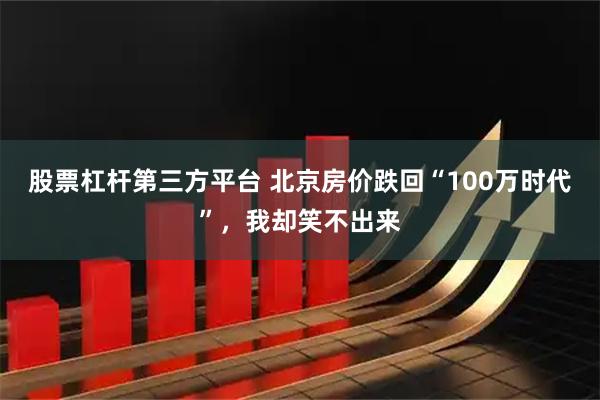 股票杠杆第三方平台 北京房价跌回“100万时代”，我却笑不出来
