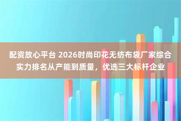 配资放心平台 2026时尚印花无纺布袋厂家综合实力排名从产能到质量，优选三大标杆企业