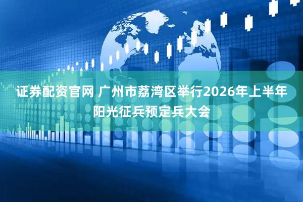 证券配资官网 广州市荔湾区举行2026年上半年阳光征兵预定兵大会