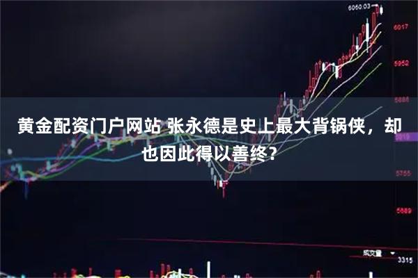 黄金配资门户网站 张永德是史上最大背锅侠,却也因此得以善终?