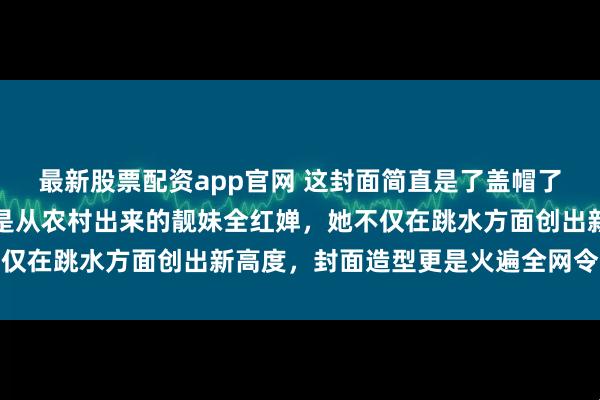 最新股票配资app官网 这封面简直是了盖帽了太棒了太好看了，这就是从农村出来的靓妹全红婵，她不仅在跳水方面创出新高度，封面造型更是火遍全网令人称赞