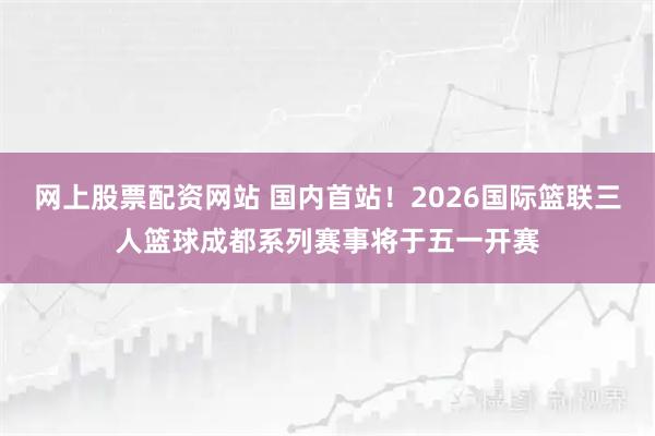 网上股票配资网站 国内首站!2026国际篮联三人篮球成都系列赛事将于五一开赛