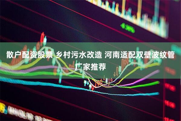 散户配资股票 乡村污水改造 河南适配双壁波纹管厂家推荐