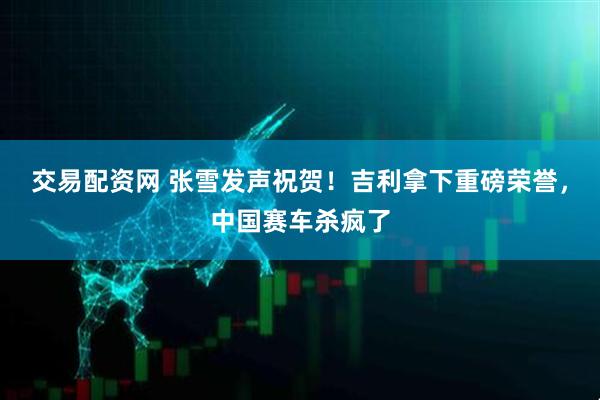 交易配资网 张雪发声祝贺！吉利拿下重磅荣誉，中国赛车杀疯了
