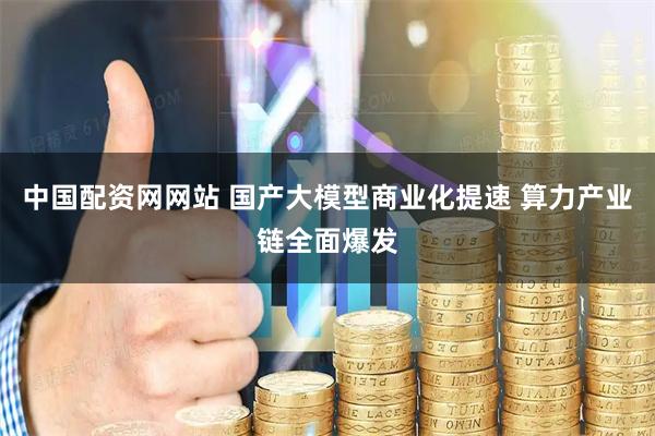 中国配资网网站 国产大模型商业化提速 算力产业链全面爆发