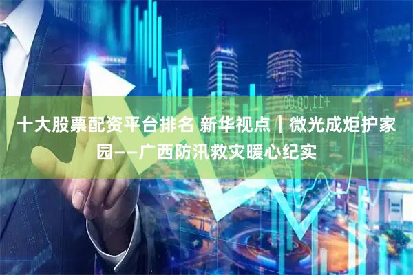 十大股票配资平台排名 新华视点｜微光成炬护家园——广西防汛救灾暖心纪实