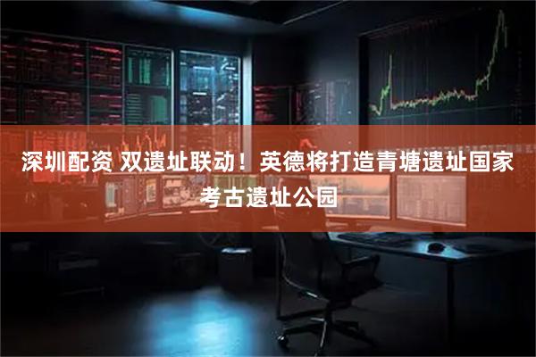 深圳配资 双遗址联动!英德将打造青塘遗址国家考古遗址公园