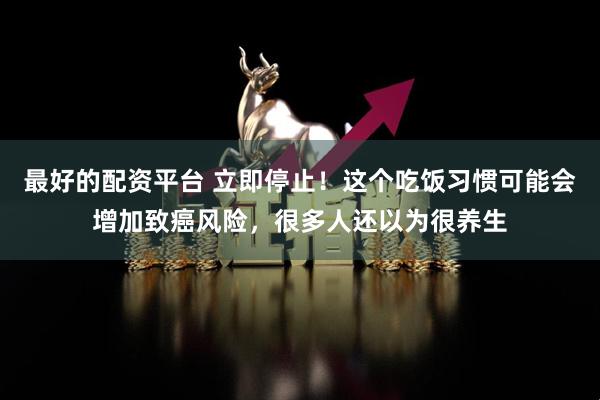 最好的配资平台 立即停止!这个吃饭习惯可能会增加致癌风险,很多人还以为很养生